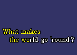 What makes
the world go )round?