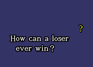 How can a loser
ever win?