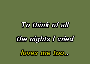 To think of all

the nights I c'

loves me too..