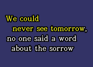 We could
never see tomorrow,

no one said a word
about the sorrow