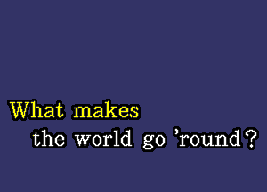 What makes
the world go )round?