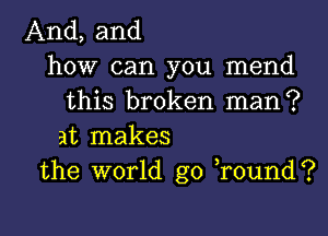 And, and
how can you mend
this broken man?

at makes
the world go round?