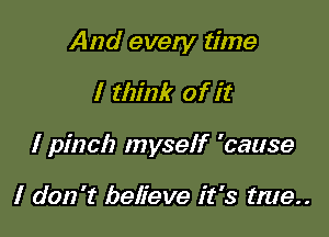 And every time

I think of it
I pinch myself 'cause

I don't believe it's tme..