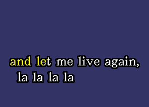 and let me live again,
la la la la