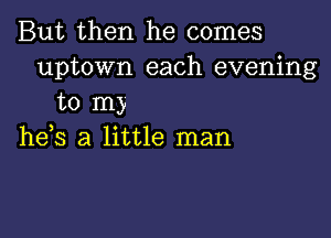 But then he comes
uptown each evening
to m)

he,s a little man