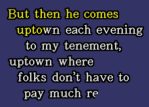 But then he comes
uptown each evening
to my tenement,
uptown Where
folks don,t have to
pay much re