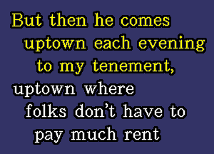 But then he comes
uptown each evening
to my tenement,
uptown Where
folks don,t have to
pay much rent