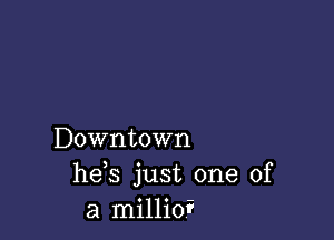 Downtown
he s just one of
a millioi