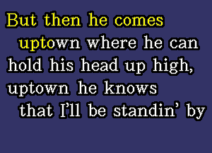 But then he comes
uptown Where he can

hold his head up high,

uptown he knows
that 111 be standinh by