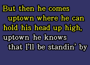 But then he comes
uptown Where he can

hold his head up high,

uptown he knows
that 111 be standinh by