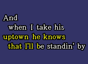 And
When I take his

uptown he knows
that 111 be standin by