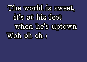 The world is sweet,
ifs at his feet
when hds uptown

Woh oh oh (