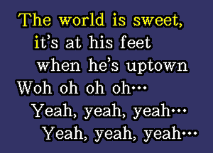 The world is sweet,
ifs at his feet
When hds uptown

Woh oh oh ohm

Yeah, yeah, yeah.

Yeah, yeah, yeah. I