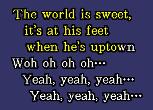 The world is sweet,
ifs at his feet
When hds uptown

Woh oh oh ohm

Yeah, yeah, yeah.

Yeah, yeah, yeah. I