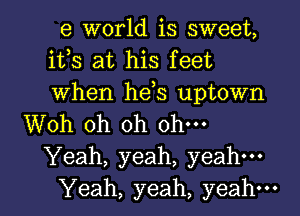 6 world is sweet,
ifs at his feet
when hds uptown

Woh oh oh ohm
Yeah, yeah, yeah---
Yeah, yeah, yeah-