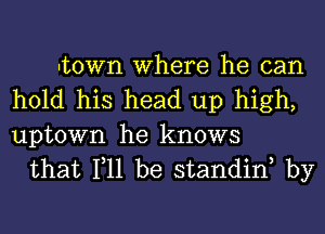 Itown Where he can
hold his head up high,

uptown he knows
that 111 be standinh by