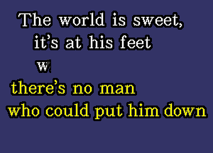 The world is sweet,

ifs at his feet
w

there s no man
Who could put him down