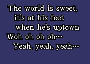 The world is sweet,
ifs at his feet
when hds uptown

Woh oh oh ohm
Yeah, yeah, yeah