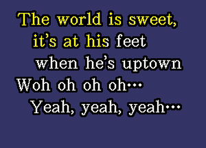 The world is sweet,
ifs at his feet
when hds uptown

Woh oh oh ohm
Yeah, yeah, yeah