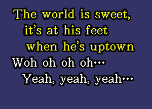 The world is sweet,
ifs at his feet
when hds uptown

Woh oh oh ohm
Yeah, yeah, yeah