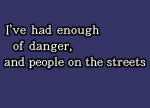 Fve had enough
of danger,

and people on the streets