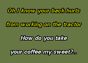 Oh I know your back hurts

from working on the tractor

How do you take

your coffee my sweet?..