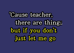 Cause teacher,
there are thing-u

but if you don t
just let me go