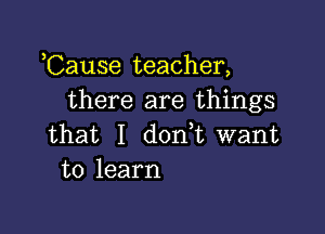 ,Cause teacher,
there are things

that I dodt want
to learn