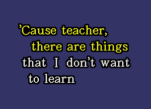 ,Cause teacher,
there are things

that I dodt want
to learn