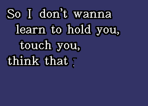 So I don,t wanna
learn to hold you,
touch you,

think that .