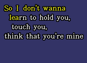 So I don,t wanna
learn to hold you,
touch you,

think that you,re mine