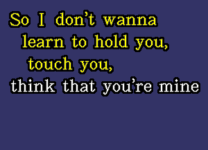 So I don,t wanna
learn to hold you,
touch you,

think that you,re mine