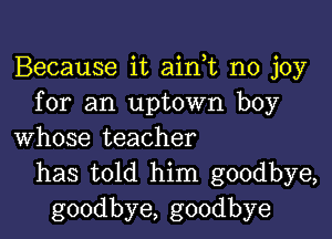 Because it ain,t no joy
for an uptown boy

whose teacher
has told him goodbye,
goodbye, goodbye