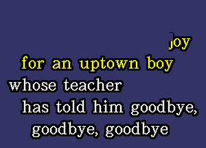 JOY
for an uptown boy

whose teacher
has told him goodbye,
goodbye, goodbye