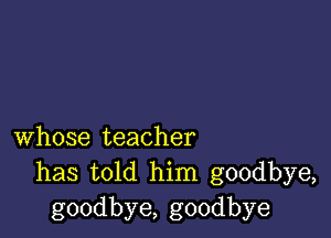 whose teacher
has told him goodbye,
goodbye, goodbye