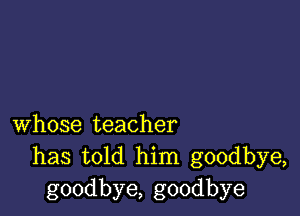 whose teacher
has told him goodbye,
goodbye, goodbye