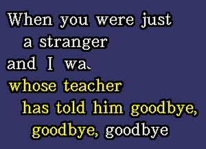 When you were just
a stranger
and I wa

whose teacher
has told him goodbye,
goodbye, goodbye