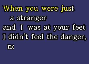 When you were just
a stranger
and I was at your feet

I dianL feel the danger,
n(