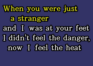 When you were just
a stranger
and I was at your feet

I didn,t feel the danger,
now I feel the heat