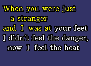 When you were just
a stranger
and I was at your feet

I didn,t feel the danger,
now I feel the heat