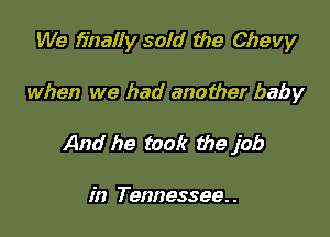 We finally sold the Chevy

when we had another baby

And he took the job

in Tennessee. .