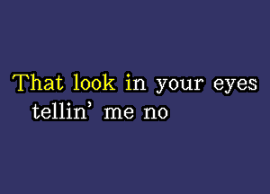 That look in your eyes

tellin, me no