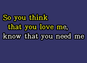 So you think
that you love me,

know that you need me