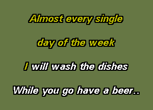 Almost every singie
day of the week

I will wash the dishes

While you go have a beer