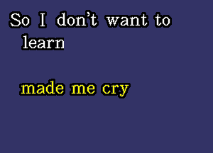 So I don,t want to
learn

made me cry