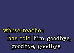 whose teacher
has told him goodbye,
goodbye, goodbye