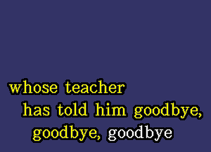 whose teacher
has told him goodbye,
goodbye, goodbye