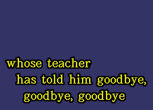 whose teacher
has told him goodbye,
goodbye, goodbye