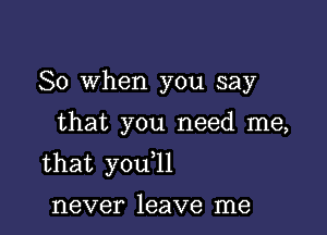 So When you say

that you need me,
that you l1

never leave me