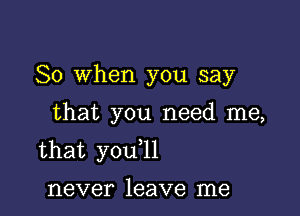 So When you say

that you need me,
that you l1

never leave me